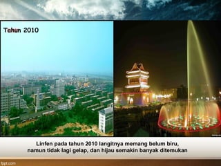 Tahun 2010
Linfen pada tahun 2010 langitnya memang belum biru,
namun tidak lagi gelap, dan hijau semakin banyak ditemukan
 
