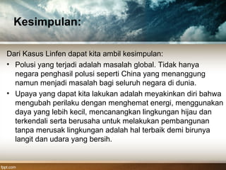 Kesimpulan:
Dari Kasus Linfen dapat kita ambil kesimpulan:
• Polusi yang terjadi adalah masalah global. Tidak hanya
negara penghasil polusi seperti China yang menanggung
namun menjadi masalah bagi seluruh negara di dunia.
• Upaya yang dapat kita lakukan adalah meyakinkan diri bahwa
mengubah perilaku dengan menghemat energi, menggunakan
daya yang lebih kecil, mencanangkan lingkungan hijau dan
terkendali serta berusaha untuk melakukan pembangunan
tanpa merusak lingkungan adalah hal terbaik demi birunya
langit dan udara yang bersih.
 