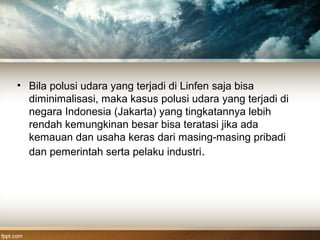 • Bila polusi udara yang terjadi di Linfen saja bisa
diminimalisasi, maka kasus polusi udara yang terjadi di
negara Indonesia (Jakarta) yang tingkatannya lebih
rendah kemungkinan besar bisa teratasi jika ada
kemauan dan usaha keras dari masing-masing pribadi
dan pemerintah serta pelaku industri.
 