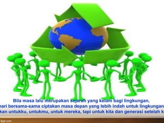 Bila masa lalu merupakan sejarah yang kelam bagi lingkungan,
mari bersama-sama ciptakan masa depan yang lebih indah untuk lingkungan.
kan untukku, untukmu, untuk mereka, tapi untuk kita dan generasi setelah ki
 