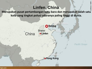Linfen, China.
Merupakan pusat pertambangan batu bara dan merupakan salah satu
kota yang tingkat polusi udaranya paling tinggi di dunia.
 