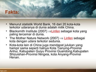 Fakta:
• Menurut statistik World Bank, 16 dari 20 kota-kota
terkotor udaranya di dunia adalah milik China.
• Blacksmith Institute (2007) ⇒Linfen sebagai kota yang
paling tercemar di dunia.
• The Mother Nature Network (2007) ⇒ Linfen sebagai
kota dengan udara terkotor sedunia.
• Kota-kota lain di China juga mendapat julukan yang
hampir sama seperti halnya Kota Tianying-Provinsi
Anhui, Kabupaten Guiyu Provinsi Guandong,Kabupaten
Shizuishan-Provinsi Ningxia, kota Anyang-Provinsi
Henan.
 