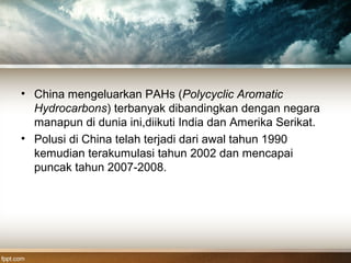 • China mengeluarkan PAHs (Polycyclic Aromatic
Hydrocarbons) terbanyak dibandingkan dengan negara
manapun di dunia ini,diikuti India dan Amerika Serikat.
• Polusi di China telah terjadi dari awal tahun 1990
kemudian terakumulasi tahun 2002 dan mencapai
puncak tahun 2007-2008.
 