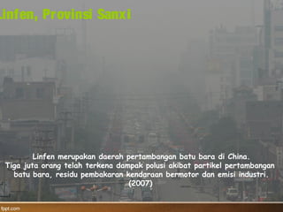 Linfen merupakan daerah pertambangan batu bara di China.
Tiga juta orang telah terkena dampak polusi akibat partikel pertambangan
batu bara, residu pembakaran kendaraan bermotor dan emisi industri.
(2007)
Linfen, Provinsi Sanxi
 