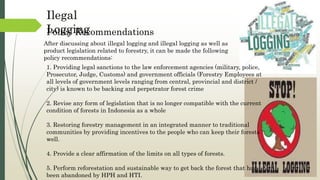 Policy Recommendations
Ilegal
Logging
1. Providing legal sanctions to the law enforcement agencies (military, police,
Prosecutor, Judge, Customs) and government officials (Forestry Employees at
all levels of government levels ranging from central, provincial and district /
city) is known to be backing and perpetrator forest crime
2. Revise any form of legislation that is no longer compatible with the current
condition of forests in Indonesia as a whole
3. Restoring forestry management in an integrated manner to traditional
communities by providing incentives to the people who can keep their forests
well.
4. Provide a clear affirmation of the limits on all types of forests.
5. Perform reforestation and sustainable way to get back the forest that had
been abandoned by HPH and HTI.
After discussing about illegal logging and illegal logging as well as
product legislation related to forestry, it can be made the following
policy recommendations:
 