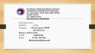 Koordinator Matakuliah Bahasa Indonesia
UNIVERSITAS KRISTEN SATYA WACANA
Jln. Diponegoro 52-60 Telp.(o298) 326362,
326364, 321212.
Fax. (0298) 321433
SALATIGA 50711-INDONESIA
MATAKULIAH :
BOBOT : 2 SKS
Penagajar : Tim pengajar UKSW
(Dr. Rode Sri
Rahayu,.M.Pd,.D.Th)
NIDN : 2306037401
Ruang : E.102/ MU116L
Rode.rahayu@uksw.edu
 