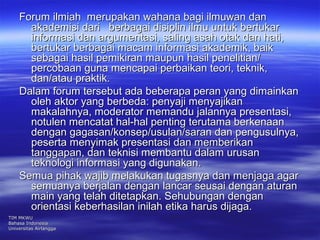 Forum ilmiah merupakan wahana bbaaggii iillmmuuwwaann ddaann 
aakkaaddeemmiissii ddaarrii bbeerrbbaaggaaii ddiissiipplliinn iillmmuu uunnttuukk bbeerrttuukkaarr 
iinnffoorrmmaassii ddaann aarrgguummeennttaassii,, ssaalliinngg aassaahh oottaakk ddaann hhaattii,, 
bbeerrttuukkaarr bbeerrbbaaggaaii mmaaccaamm iinnffoorrmmaassii aakkaaddeemmiikk,, bbaaiikk 
sseebbaaggaaii hhaassiill ppeemmiikkiirraann mmaauuppuunn hhaassiill ppeenneelliittiiaann// 
ppeerrccoobbaaaann gguunnaa mmeennccaappaaii ppeerrbbaaiikkaann tteeoorrii,, tteekknniikk,, 
ddaann//aattaauu pprraakkttiikk.. 
DDaallaamm ffoorruumm tteerrsseebbuutt aaddaa bbeebbeerraappaa ppeerraann yyaanngg ddiimmaaiinnkkaann 
oolleehh aakkttoorr yyaanngg bbeerrbbeeddaa:: ppeennyyaajjii mmeennyyaajjiikkaann 
mmaakkaallaahhnnyyaa,, mmooddeerraattoorr mmeemmaanndduu jjaallaannnnyyaa pprreesseennttaassii,, 
nnoottuulleenn mmeennccaattaatt hhaall--hhaall ppeennttiinngg tteerruuttaammaa bbeerrkkeennaaaann 
ddeennggaann ggaaggaassaann//kkoonnsseepp//uussuullaann//ssaarraann ddaann ppeenngguussuullnnyyaa,, 
ppeesseerrttaa mmeennyyiimmaakk pprreesseennttaassii ddaann mmeemmbbeerriikkaann 
ttaannggggaappaann,, ddaann tteekknniissii mmeemmbbaannttuu ddaallaamm uurruussaann 
tteekknnoollooggii iinnffoorrmmaassii yyaanngg ddiigguunnaakkaann.. 
SSeemmuuaa ppiihhaakk wwaajjiibb mmeellaakkuukkaann ttuuggaassnnyyaa ddaann mmeennjjaaggaa aaggaarr 
sseemmuuaannyyaa bbeerrjjaallaann ddeennggaann llaannccaarr sseeuussaaii ddeennggaann aattuurraann 
mmaaiinn yyaanngg tteellaahh ddiitteettaappkkaann.. SSeehhuubbuunnggaann ddeennggaann 
oorriieennttaassii kkeebbeerrhhaassiillaann iinniillaahh eettiikkaa hhaarruuss ddiijjaaggaa.. 
TTIIMM MMKKWWUU 
BBaahhaassaa IInnddoonneessiiaa 
UUnniivveerrssiittaass AAiirrllaannggggaa 
 