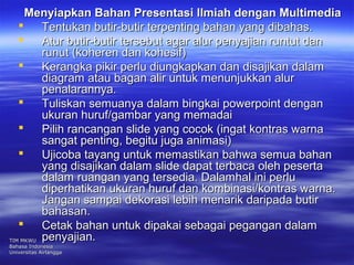 Menyiapkan Bahan Presentasi Ilmiah ddeennggaann MMuullttiimmeeddiiaa 
 TTeennttuukkaann bbuuttiirr--bbuuttiirr tteerrppeennttiinngg bbaahhaann yyaanngg ddiibbaahhaass.. 
 AAttuurr bbuuttiirr--bbuuttiirr tteerrsseebbuutt aaggaarr aalluurr ppeennyyaajjiiaann rruunnttuutt ddaann 
rruunnuutt ((kkoohheerreenn ddaann kkoohheessiiff)) 
 KKeerraannggkkaa ppiikkiirr ppeerrlluu ddiiuunnggkkaappkkaann ddaann ddiissaajjiikkaann ddaallaamm 
ddiiaaggrraamm aattaauu bbaaggaann aalliirr uunnttuukk mmeennuunnjjuukkkkaann aalluurr 
ppeennaallaarraannnnyyaa.. 
 TTuulliisskkaann sseemmuuaannyyaa ddaallaamm bbiinnggkkaaii ppoowweerrppooiinntt ddeennggaann 
uukkuurraann hhuurruuff//ggaammbbaarr yyaanngg mmeemmaaddaaii 
 PPiilliihh rraannccaannggaann sslliiddee yyaanngg ccooccookk ((iinnggaatt kkoonnttrraass wwaarrnnaa 
ssaannggaatt ppeennttiinngg,, bbeeggiittuu jjuuggaa aanniimmaassii)) 
 UUjjiiccoobbaa ttaayyaanngg uunnttuukk mmeemmaassttiikkaann bbaahhwwaa sseemmuuaa bbaahhaann 
yyaanngg ddiissaajjiikkaann ddaallaamm sslliiddee ddaappaatt tteerrbbaaccaa oolleehh ppeesseerrttaa 
ddaallaamm rruuaannggaann yyaanngg tteerrsseeddiiaa.. DDaallaammhhaall iinnii ppeerrlluu 
ddiippeerrhhaattiikkaann uukkuurraann hhuurruuff ddaann kkoommbbiinnaassii//kkoonnttrraass wwaarrnnaa.. 
JJaannggaann ssaammppaaii ddeekkoorraassii lleebbiihh mmeennaarriikk ddaarriippaaddaa bbuuttiirr 
bbaahhaassaann.. 
 CCeettaakk bbaahhaann uunnttuukk ddiippaakkaaii sseebbaaggaaii ppeeggaannggaann ddaallaamm 
ppeennyyaajjiiaann.. TTIIMM MMKKWWUU 
BBaahhaassaa IInnddoonneessiiaa 
UUnniivveerrssiittaass AAiirrllaannggggaa 
 