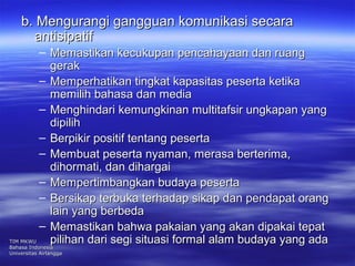 bb.. MMeenngguurraannggii ggaanngggguuaann kkoommuunniikkaassii sseeccaarraa 
aannttiissiippaattiiff 
– MMeemmaassttiikkaann kkeeccuukkuuppaann ppeennccaahhaayyaaaann ddaann rruuaanngg 
ggeerraakk 
– MMeemmppeerrhhaattiikkaann ttiinnggkkaatt kkaappaassiittaass ppeesseerrttaa kkeettiikkaa 
mmeemmiilliihh bbaahhaassaa ddaann mmeeddiiaa 
– MMeenngghhiinnddaarrii kkeemmuunnggkkiinnaann mmuullttiittaaffssiirr uunnggkkaappaann yyaanngg 
ddiippiilliihh 
– BBeerrppiikkiirr ppoossiittiiff tteennttaanngg ppeesseerrttaa 
– MMeemmbbuuaatt ppeesseerrttaa nnyyaammaann,, mmeerraassaa bbeerrtteerriimmaa,, 
ddiihhoorrmmaattii,, ddaann ddiihhaarrggaaii 
– MMeemmppeerrttiimmbbaannggkkaann bbuuddaayyaa ppeesseerrttaa 
– BBeerrssiikkaapp tteerrbbuukkaa tteerrhhaaddaapp ssiikkaapp ddaann ppeennddaappaatt oorraanngg 
llaaiinn yyaanngg bbeerrbbeeddaa 
– MMeemmaassttiikkaann bbaahhwwaa ppaakkaaiiaann yyaanngg aakkaann ddiippaakkaaii tteeppaatt 
TTIIMM MMKKWWUU ppiilliihhaann ddaarrii sseeggii ssiittuuaassii ffoorrmmaall aallaamm bbuuddaayyaa yyaanngg aaddaa 
BBaahhaassaa IInnddoonneessiiaa 
UUnniivveerrssiittaass AAiirrllaannggggaa 
 