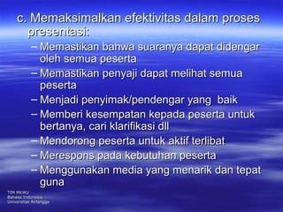 c. Memaksimalkan eeffeekkttiivviittaass ddaallaamm pprroosseess 
pprreesseennttaassii:: 
– MMeemmaassttiikkaann bbaahhwwaa ssuuaarraannyyaa ddaappaatt ddiiddeennggaarr 
oolleehh sseemmuuaa ppeesseerrttaa 
– MMeemmaassttiikkaann ppeennyyaajjii ddaappaatt mmeelliihhaatt sseemmuuaa 
ppeesseerrttaa 
– MMeennjjaaddii ppeennyyiimmaakk//ppeennddeennggaarr yyaanngg bbaaiikk 
– MMeemmbbeerrii kkeesseemmppaattaann kkeeppaaddaa ppeesseerrttaa uunnttuukk 
bbeerrttaannyyaa,, ccaarrii kkllaarriiffiikkaassii ddllll 
– MMeennddoorroonngg ppeesseerrttaa uunnttuukk aakkttiiff tteerrlliibbaatt 
– MMeerreessppoonnss ppaaddaa kkeebbuuttuuhhaann ppeesseerrttaa 
– MMeenngggguunnaakkaann mmeeddiiaa yyaanngg mmeennaarriikk ddaann tteeppaatt 
gguunnaa 
TTIIMM MMKKWWUU 
BBaahhaassaa IInnddoonneessiiaa 
UUnniivveerrssiittaass AAiirrllaannggggaa 
