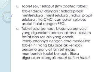 Tablet salut selaput (film coated tablet)
tablet disalut dengan : hidroksipropil
metilselulosa , metil selulosa , hidrosi propil
selulosa , Na-CMC, campuran selulosa
asetat ftalat dengan PEG.
c. Tablet salut kempa : biasanya penyalut
yang digunakan adalah laktosa , kalsium
fosfat,dan zat lain yang cocok.
Pembuatannya dengan cara mencetak
tablet inti yang lalu dicetak kembali
bersama granulat lain sehingga
membentuk tablet berlapis . Biasa
digunakan sebagai repeat action tablet
b.

 