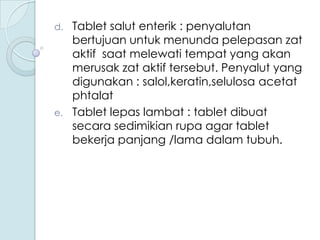 d.

e.

Tablet salut enterik : penyalutan
bertujuan untuk menunda pelepasan zat
aktif saat melewati tempat yang akan
merusak zat aktif tersebut. Penyalut yang
digunakan : salol,keratin,selulosa acetat
phtalat
Tablet lepas lambat : tablet dibuat
secara sedimikian rupa agar tablet
bekerja panjang /lama dalam tubuh.

 