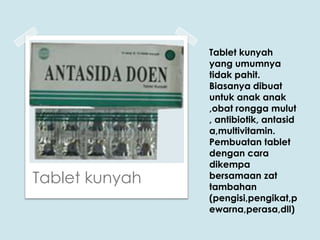 Tablet kunyah

Tablet kunyah
yang umumnya
tidak pahit.
Biasanya dibuat
untuk anak anak
,obat rongga mulut
, antibiotik, antasid
a,multivitamin.
Pembuatan tablet
dengan cara
dikempa
bersamaan zat
tambahan
(pengisi,pengikat,p
ewarna,perasa,dll)

 