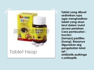 Tablet hisap

Tablet yang dibuat
sedimikan rupa
agar menghasilkan
tablet yang akan
larut dalam mulut
secara perlahan.
Cara pembuatan :
trochici
(kempa),pastilles
(tuang). Biasanya
digunakan sbg
pengobatan lokal
spt :
antibiotik,asdtringe
n,antiseptik.

 