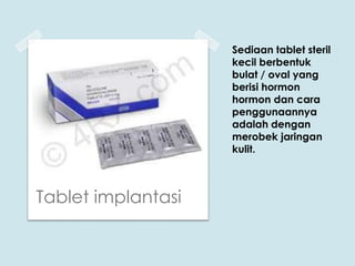 Sediaan tablet steril
kecil berbentuk
bulat / oval yang
berisi hormon
hormon dan cara
penggunaannya
adalah dengan
merobek jaringan
kulit.

Tablet implantasi

 