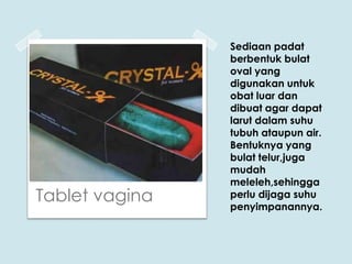Tablet vagina

Sediaan padat
berbentuk bulat
oval yang
digunakan untuk
obat luar dan
dibuat agar dapat
larut dalam suhu
tubuh ataupun air.
Bentuknya yang
bulat telur,juga
mudah
meleleh,sehingga
perlu dijaga suhu
penyimpanannya.

 