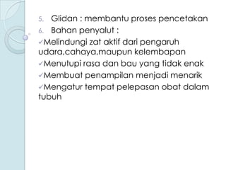 Glidan : membantu proses pencetakan
6. Bahan penyalut :
Melindungi zat aktif dari pengaruh
udara,cahaya,maupun kelembapan
Menutupi rasa dan bau yang tidak enak
Membuat penampilan menjadi menarik
Mengatur tempat pelepasan obat dalam
tubuh
5.

 