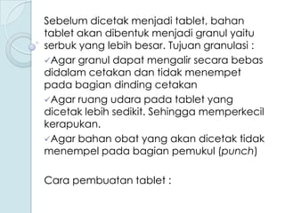 Sebelum dicetak menjadi tablet, bahan
tablet akan dibentuk menjadi granul yaitu
serbuk yang lebih besar. Tujuan granulasi :
Agar granul dapat mengalir secara bebas
didalam cetakan dan tidak menempet
pada bagian dinding cetakan
Agar ruang udara pada tablet yang
dicetak lebih sedikit. Sehingga memperkecil
kerapukan.
Agar bahan obat yang akan dicetak tidak
menempel pada bagian pemukul (punch)
Cara pembuatan tablet :

 
