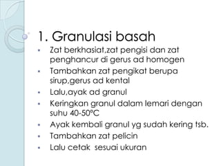 1. Granulasi basah









Zat berkhasiat,zat pengisi dan zat
penghancur di gerus ad homogen
Tambahkan zat pengikat berupa
sirup,gerus ad kental
Lalu,ayak ad granul
Keringkan granul dalam lemari dengan
suhu 40-50ºC
Ayak kembali granul yg sudah kering tsb.
Tambahkan zat pelicin
Lalu cetak sesuai ukuran

 