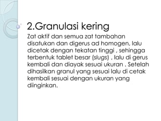 2.Granulasi kering
Zat aktif dan semua zat tambahan
disatukan dan digerus ad homogen, lalu
dicetak dengan tekatan tinggi , sehingga
terbentuk tablet besar (slugs) , lalu di gerus
kembali dan diayak sesuai ukuran . Setelah
dihasilkan granul yang sesuai lalu di cetak
kembali sesuai dengan ukuran yang
diinginkan.

 