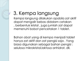 3. Kempa langsung
Kempa langsung dilakukan apabila zat aktif
dapat mengalir bebas didalam cetakan
, berbentuk kristal , juga jumlah zat dapat
memenuhi bobot pencetakan 1 tablet.
Bahan obat yang di kempa menjadi tablet
hanya zat aktif dan zat pengisi saja . Yang
biasa digunakan sebagai bahan pengisi :
selulosa mikrokristal,laktosa anhidrat, dll.

 