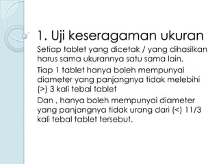 1. Uji keseragaman ukuran
Setiap tablet yang dicetak / yang dihasilkan
harus sama ukurannya satu sama lain.
Tiap 1 tablet hanya boleh mempunyai
diameter yang panjangnya tidak melebihi
(>) 3 kali tebal tablet
Dan , hanya boleh mempunyai diameter
yang panjangnya tidak urang dari (<) 11/3
kali tebal tablet tersebut.

 