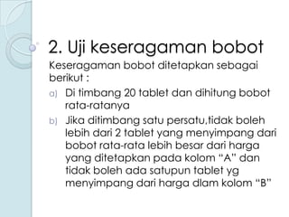 2. Uji keseragaman bobot
Keseragaman bobot ditetapkan sebagai
berikut :
a) Di timbang 20 tablet dan dihitung bobot
rata-ratanya
b) Jika ditimbang satu persatu,tidak boleh
lebih dari 2 tablet yang menyimpang dari
bobot rata-rata lebih besar dari harga
yang ditetapkan pada kolom “A” dan
tidak boleh ada satupun tablet yg
menyimpang dari harga dlam kolom “B”

 