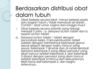 Berdasarkan distribusi obat
dalam tubuh

Obat bekerja secara lokal : hanya bekerja pada
satu bagian tubuh / tidak memasuki sel darah .
Contoh : obat untuk vagina dan,rongga mulut
2. Obat bekerja secara sistemik yang terbagi
menjadi 2 yaitu : a. delayed action tablet dan b.
repeat action tablet
a. Delayed action tablet : tablet dengan
penundaan kerja. Cara pembuatan tablet
adalah dengan membentuk kelompok granul
sesuai selaput dengan waktu hancur yang
sesuai. Kelompok 1 dicetak dan di cetak kembali
bersama kelompok 2 yang diberi penyalut yang
akan hancur setelah kelompok 3 ,dan kelompok
3 disalut dengan penyalut yang akan hancur
setelah kelompok 4 hancur,dan kekuatannya
lebih lama dari kelompok 2. dan begitu
seterusnya.
1.

 