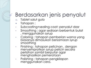 Berdasarkan jenis penyalut
a.


•
•
•

•

•

Tablet salut gula
Tahapan :
Subcoating+sealing coat: penyalut dasr
Smoothing : agar sediaan berbentuk bulat
, menggunakan syrup
Coloring : tahapan pemberian warna yang
biasanya dimasukan bersamaan syrup
smoothing
Finishing : tahapan pelicinan , dengan
menyemprotkan syrup pelicin secara
perlahan sambil berputar agar
menghasilkan pemerataan
Polishing : tahapan pengkilapan
menggunakan cera.

 