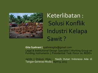 Keterlibatan :
Solusi Konflik
Industri Kelapa
Sawit ?
Gita Syahrani | syahranigita@gmail.com
Legal & Institutional Design Specialist | Working Group on
Funding Instruments | Presidential Task Force on REDD+
Jambi | Diskusi Hijau - Nasib Hutan Indonesia Ada di
Tangan Generasi Muda | April 9, 2013
 