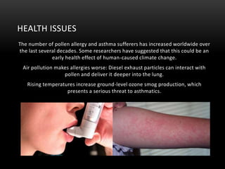 HEALTH ISSUES
The number of pollen allergy and asthma sufferers has increased worldwide over
the last several decades. Some researchers have suggested that this could be an
early health effect of human-caused climate change.
Air pollution makes allergies worse: Diesel exhaust particles can interact with
pollen and deliver it deeper into the lung.
Rising temperatures increase ground-level ozone smog production, which
presents a serious threat to asthmatics.

 