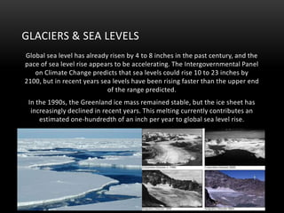 GLACIERS & SEA LEVELS
Global sea level has already risen by 4 to 8 inches in the past century, and the
pace of sea level rise appears to be accelerating. The Intergovernmental Panel
on Climate Change predicts that sea levels could rise 10 to 23 inches by
2100, but in recent years sea levels have been rising faster than the upper end
of the range predicted.
In the 1990s, the Greenland ice mass remained stable, but the ice sheet has
increasingly declined in recent years. This melting currently contributes an
estimated one-hundredth of an inch per year to global sea level rise.

 