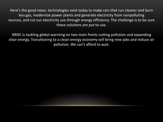 Here's the good news: technologies exist today to make cars that run cleaner and burn
less gas, modernize power plants and generate electricity from nonpolluting
sources, and cut our electricity use through energy efficiency. The challenge is to be sure
these solutions are put to use.
NRDC is tackling global warming on two main fronts cutting pollution and expanding
clear energy. Transitioning to a clean energy economy will bring new jobs and reduce air
pollution. We can’t afford to wait.

 