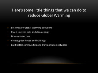 Here’s some little things that we can do to
reduce Global Warming
•

Set limits on Global Warming pollutions

•

Invest in green jobs and clean energy

•

Drive smarter cars

•

Create green house and buildings

•

Built better communities and transportation networks

 