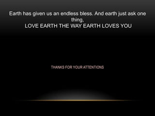 Earth has given us an endless bless. And earth just ask one
thing,
LOVE EARTH THE WAY EARTH LOVES YOU

THANKS FOR YOUR ATTENTIONS

 