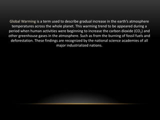 Global Warming is a term used to describe gradual increase in the earth’s atmosphere
temperatures across the whole planet. This warming trend to be appeared during a
period when human activities were beginning to increase the carbon dioxide (CO2) and
other greenhouse gases in the atmosphere. Such as from the burning of fossil fuels and
deforestation. These findings are recognized by the national science academies of all
major industrialized nations.

 