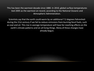 This has been the warmest decade since 1880. In 2010, global surface temperatures
tied 2005 as the warmest on record, according to the National Oceanic and
Atmospheric Administration.
Scientists say that the earth could warm by an additional 7.2 degrees Fahrenheit
during the 21st century if we fail to reduce emissions from burning fossil fuels, such
as coal and oil. This rise in average temperature will have far-reaching effects on the
earth's climate patterns and on all living things. Many of these changes have
already begun.

 