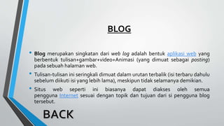 BLOG
• Blog merupakan singkatan dari web log adalah bentuk aplikasi web yang
berbentuk tulisan+gambar+video+Animasi (yang dimuat sebagai posting)
pada sebuah halaman web.
• Tulisan-tulisan ini seringkali dimuat dalam urutan terbalik (isi terbaru dahulu
sebelum diikuti isi yang lebih lama), meskipun tidak selamanya demikian.
• Situs web seperti ini biasanya dapat diakses oleh semua
pengguna Internet sesuai dengan topik dan tujuan dari si pengguna blog
tersebut.
 