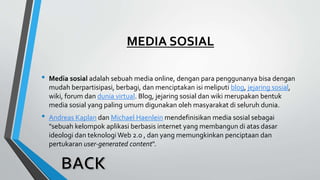 MEDIA SOSIAL
• Media sosial adalah sebuah media online, dengan para penggunanya bisa dengan
mudah berpartisipasi, berbagi, dan menciptakan isi meliputi blog, jejaring sosial,
wiki, forum dan dunia virtual. Blog, jejaring sosial dan wiki merupakan bentuk
media sosial yang paling umum digunakan oleh masyarakat di seluruh dunia.
• Andreas Kaplan dan Michael Haenlein mendefinisikan media sosial sebagai
"sebuah kelompok aplikasi berbasis internet yang membangun di atas dasar
ideologi dan teknologi Web 2.0 , dan yang memungkinkan penciptaan dan
pertukaran user-generated content".
 