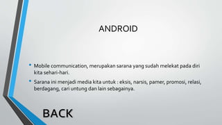 ANDROID
• Mobile communication, merupakan sarana yang sudah melekat pada diri
kita sehari-hari.
• Sarana ini menjadi media kita untuk : eksis, narsis, pamer, promosi, relasi,
berdagang, cari untung dan lain sebagainya.
 