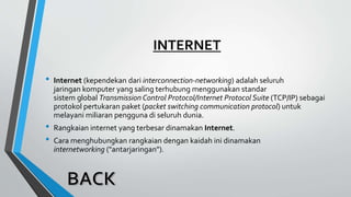 INTERNET
• Internet (kependekan dari interconnection-networking) adalah seluruh
jaringan komputer yang saling terhubung menggunakan standar
sistem global Transmission Control Protocol/Internet Protocol Suite (TCP/IP) sebagai
protokol pertukaran paket (packet switching communication protocol) untuk
melayani miliaran pengguna di seluruh dunia.
• Rangkaian internet yang terbesar dinamakan Internet.
• Cara menghubungkan rangkaian dengan kaidah ini dinamakan
internetworking ("antarjaringan").
 
