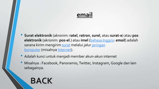 email
• Surat elektronik (akronim: ratel, ratron, surel, atau surat-e) atau pos
elektronik (akronim: pos-el.) atau imel (bahasa Inggris: email) adalah
sarana kirim mengirim surat melalui jalur jaringan
komputer (misalnya Internet).
• Adalah kunci untuk menjadi member akun-akun internet
• Misalnya : Facebook, Panoramio,Twitter, Instagram, Google dan lain
sebagainya.
 
