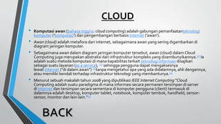 CLOUD
• Komputasi awan (bahasa Inggris: cloud computing) adalah gabungan pemanfaatanteknologi
komputer ('komputasi') dan pengembangan berbasis Internet ('awan').
• Awan (cloud) adalah metafora dari internet, sebagaimana awan yang sering digambarkan di
diagram jaringan komputer.
• Sebagaimana awan dalam diagram jaringan komputer tersebut, awan (cloud) dalam Cloud
Computing juga merupakan abstraksi dari infrastruktur kompleks yang disembunyikannya.[1] Ia
adalah suatu metoda komputasi di mana kapabilitas terkait teknologi informasi disajikan
sebagai suatu layanan (as a service), [2] sehingga pengguna dapat mengaksesnya
lewat Internet ("di dalam awan") [3]tanpa mengetahui apa yang ada didalamnya, ahli dengannya,
atau memiliki kendali terhadap infrastruktur teknologi yang membantunya.[4]
• Menurut sebuah makalah tahun 2008 yang dipublikasi IEEE Internet Computing "Cloud
Computing adalah suatu paradigma di mana informasi secara permanen tersimpan di server
di internet dan tersimpan secara sementara di komputer pengguna (client) termasuk di
dalamnya adalah desktop, komputer tablet, notebook, komputer tembok, handheld, sensor-
sensor, monitor dan lain-lain."[5]
 