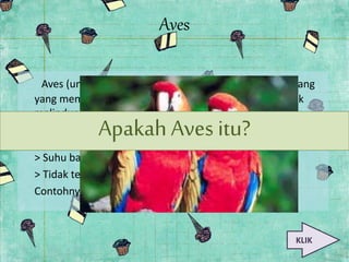 Aves 
Aves (unggas) merupakan jenis hewan bertulang belakang 
yang memiliki ciri khusus yaitu tubuh yang berbulu untuk 
melindungi tubuh dan untuk membentuk sayap yang 
digunakan untuk Apakah terbang.Aves Aves termasuk itu? 
dalam 
omoiterm,yaitu: 
> Suhu badan tidak tetap 
> Tidak terpengaruh suhu lingkungan 
Contohnya: burung merpati,ayam,dan bebek 
KLIK 
 