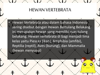 HEWAN VERTEBRATA 
• Hewan Vertebrata atau dalam bahasa Indonesia 
sering disebut dengan Hewan Bertulang Belakang 
ini Apakah merupakan yang hewan di yang maksud memiliki Hewan 
ruas tulang 
belakang. Hewan vertebrata di bagi menjadi lima 
kelas yaitu Piesces Vertebrata? 
(ikan), Amphibia (amfibi), 
Reptilia (reptil), Aves (burung), dan Mammalia 
(hewan menyusui) 
 