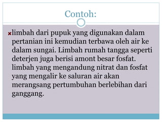 Contoh:
limbah dari pupuk yang digunakan dalam
pertanian ini kemudian terbawa oleh air ke
dalam sungai. Limbah rumah tangga seperti
deterjen juga berisi amont besar fosfat.
limbah yang mengandung nitrat dan fosfat
yang mengalir ke saluran air akan
merangsang pertumbuhan berlebihan dari
ganggang.
 