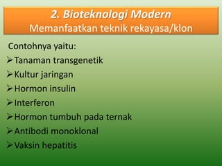 2. Bioteknologi Modern 
Memanfaatkan teknik rekayasa/klon 
Contohnya yaitu: 
Tanaman transgenetik 
Kultur jaringan 
Hormon insulin 
Interferon 
Hormon tumbuh pada ternak 
Antibodi monoklonal 
Vaksin hepatitis 
 
