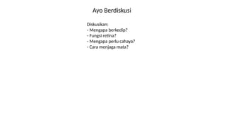 Ayo Berdiskusi
Diskusikan:
- Mengapa berkedip?
- Fungsi retina?
- Mengapa perlu cahaya?
- Cara menjaga mata?
 