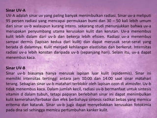 Sinar UV-A
UV-A adalah sinar uv yang paling banyak menimbulkan radiasi. Sinar uv-a meliputi
95 persen radiasi yang mencapai permukaan bumi dan 30 – 50 kali lebih umum
dari sinar uv-b walaupun kurang intens. sekarang studi menunjukkan bahwa uv-a
merupakan penyumbang utama kerusakan kulit dan kerutan. Uv-a menembus
kulit lebih dalam dari uv-b dan bekerja lebih efisien. Radiasi uv-a menembus
sampai dermis (lapisan kedua dari kulit) dan dapat merusak serat-serat yang
berada di dalamnya. Kulit menjadi kehilangan elastisitas dan berkerut. Intensitas
radiasi uv-a lebih konstan daripada uv-b (sepanjang hari). Selain itu, uv-a dapat
menembus kaca.
Sinar UV-B
Sinar uv-b biasanya hanya merusak lapisan luar kulit (epidermis). Sinar ini
memiliki intensitas tertinggi antara jam 10:00 dan 14:00 saat sinar matahari
terang. Sebagian sinar uv-b matahari terblokir oleh lapisan ozon di atmosfer. Uv-b
tidak menembus kaca. Dalam jumlah kecil, radiasi uv-b bermanfaat untuk sintesis
vitamin d dalam tubuh, tetapi paparan berlebihan sinar ini dapat menimbulkan
kulit kemerahan/terbakar dan efek berbahaya sintesis radikal bebas yang memicu
eritema dan katarak. Sinar uv-b juga dapat menyebabkan kerusakan fotokimia
pada dna sel sehingga memicu pertumbuhan kanker kulit.

 