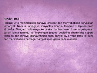 Sinar UV-C
Radiasi uv-c menimbulkan bahaya terbesar dan menyebabkan kerusakan
terbanyak. Namun untungnya, mayoritas sinar ini terserap di lapisan ozon
atmosfer. Dengan meluasnya kerusakan lapisan ozon karena pelepasan
bahan kimia tertentu ke lingkungan (ozone depleting chemicals) seperti
freon ac dan lainnya, dikhawatirkan akan banyak uv-c yang lolos ke bumi
dan menimbulkan berbagai dampak merugikan pada manusia.

 